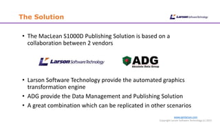 www.cgmlarson.com
Copyright Larson Software Technology (c) 2015
The Solution
• The MacLean S1000D Publishing Solution is based on a
collaboration between 2 vendors
• Larson Software Technology provide the automated graphics
transformation engine
• ADG provide the Data Management and Publishing Solution
• A great combination which can be replicated in other scenarios
 