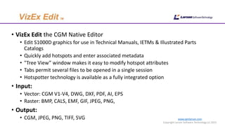 www.cgmlarson.com
Copyright Larson Software Technology (c) 2015
• VizEx Edit the CGM Native Editor
• Edit S1000D graphics for use in Technical Manuals, IETMs & Illustrated Parts
Catalogs
• Quickly add hotspots and enter associated metadata
• "Tree View” window makes it easy to modify hotspot attributes
• Tabs permit several files to be opened in a single session
• Hotspotter technology is available as a fully integrated option
• Input:
• Vector: CGM V1-V4, DWG, DXF, PDF, AI, EPS
• Raster: BMP, CALS, EMF, GIF, JPEG, PNG,
• Output:
• CGM, JPEG, PNG, TIFF, SVG
 