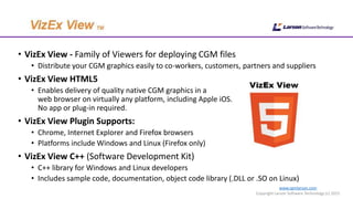 www.cgmlarson.com
Copyright Larson Software Technology (c) 2015
• VizEx View - Family of Viewers for deploying CGM files
• Distribute your CGM graphics easily to co-workers, customers, partners and suppliers
• VizEx View HTML5
• Enables delivery of quality native CGM graphics in a
web browser on virtually any platform, including Apple iOS.
No app or plug-in required.
• VizEx View Plugin Supports:
• Chrome, Internet Explorer and Firefox browsers
• Platforms include Windows and Linux (Firefox only)
• VizEx View C++ (Software Development Kit)
• C++ library for Windows and Linux developers
• Includes sample code, documentation, object code library (.DLL or .SO on Linux)
 
