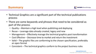 www.cgmlarson.com
Copyright Larson Software Technology (c) 2015
Summary
• Technical Graphics are a significant part of the technical publications
process
• There are some keywords and phrases that need to be considered as
part of the process
• Quality – Maintain a high level when publishing and deploying
• Reuse – Leverage data already created, legacy and new
• Management – Effectively manage the technical graphics post transformation
• Cost Effective – Decrease time to market and return the investment
• Valid – The graphic files are conforming to the chosen specification, preferably
an open format
• Consistent – The technical graphics conform to the project business rules
 