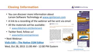 www.cgmlarson.com
Copyright Larson Software Technology (c) 2015
Closing Information
• You can discover more information about
Larson Software Technology at www.cgmlarson.com
• A link to a recording of the webinar will be sent via email
• All the materials will be available:
• www.slideshare.net/donlarson1
• Twitter feed, follow us!
• www.twitter.com/cgmlarson
• Next Webinar:
VizEx Edit – The Native CGM Editor
Wed, Oct 28, 2015 11:00 AM - 12:00 PM Eastern
 