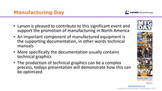 www.cgmlarson.com
Copyright Larson Software Technology (c) 2015
Manufacturing Day
• Larson is pleased to contribute to this significant event and
support the promotion of manufacturing in North America
• An important component of manufactured equipment is
the supporting documentation, in other words technical
manuals
• More specifically the documentation usually contains
technical graphics
• The production of technical graphics can be a complex
process, todays presentation will demonstrate how this can
be optimized
 