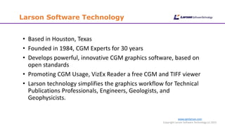 www.cgmlarson.com
Copyright Larson Software Technology (c) 2015
Larson Software Technology
• Based in Houston, Texas
• Founded in 1984, CGM Experts for 30 years
• Develops powerful, innovative CGM graphics software, based on
open standards
• Promoting CGM Usage, VizEx Reader a free CGM and TIFF viewer
• Larson technology simplifies the graphics workflow for Technical
Publications Professionals, Engineers, Geologists, and
Geophysicists.
 
