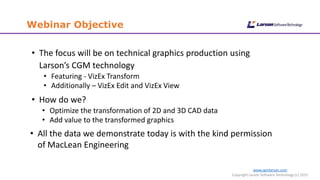Webinar Objective
www.cgmlarson.com
Copyright Larson Software Technology (c) 2015
• The focus will be on technical graphics production using
Larson’s CGM technology
• Featuring - VizEx Transform
• Additionally – VizEx Edit and VizEx View
• How do we?
• Optimize the transformation of 2D and 3D CAD data
• Add value to the transformed graphics
• All the data we demonstrate today is with the kind permission
of MacLean Engineering
 