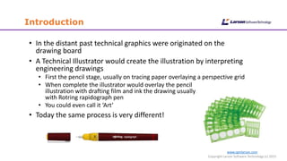 Introduction
www.cgmlarson.com
Copyright Larson Software Technology (c) 2015
• In the distant past technical graphics were originated on the
drawing board
• A Technical Illustrator would create the illustration by interpreting
engineering drawings
• First the pencil stage, usually on tracing paper overlaying a perspective grid
• When complete the illustrator would overlay the pencil
illustration with drafting film and ink the drawing usually
with Rotring rapidograph pen
• You could even call it ‘Art’
• Today the same process is very different!
 