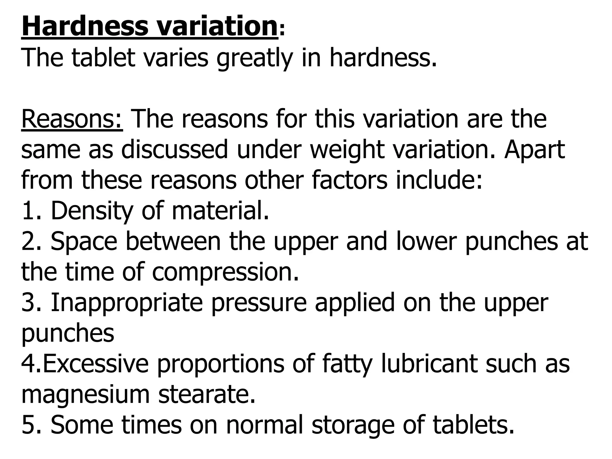 Hardness variation:
The tablet varies greatly in hardness.
Reasons: The reasons for this variation are the
same as discussed under weight variation. Apart
from these reasons other factors include:
1. Density of material.
2. Space between the upper and lower punches at
the time of compression.
3. Inappropriate pressure applied on the upper
punches
4.Excessive proportions of fatty lubricant such as
magnesium stearate.
5. Some times on normal storage of tablets.
 