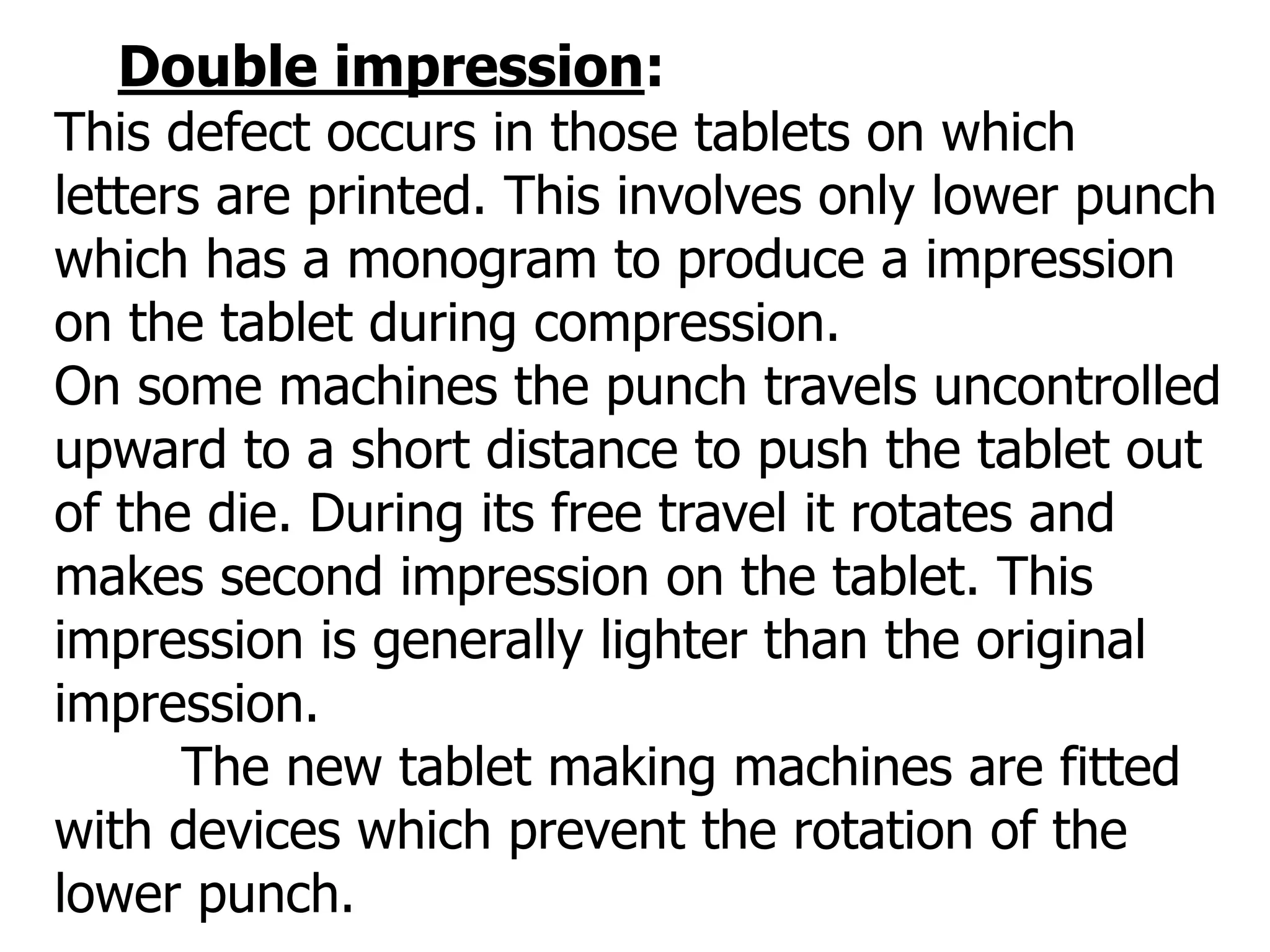 Double impression:
This defect occurs in those tablets on which
letters are printed. This involves only lower punch
which has a monogram to produce a impression
on the tablet during compression.
On some machines the punch travels uncontrolled
upward to a short distance to push the tablet out
of the die. During its free travel it rotates and
makes second impression on the tablet. This
impression is generally lighter than the original
impression.
The new tablet making machines are fitted
with devices which prevent the rotation of the
lower punch.
 