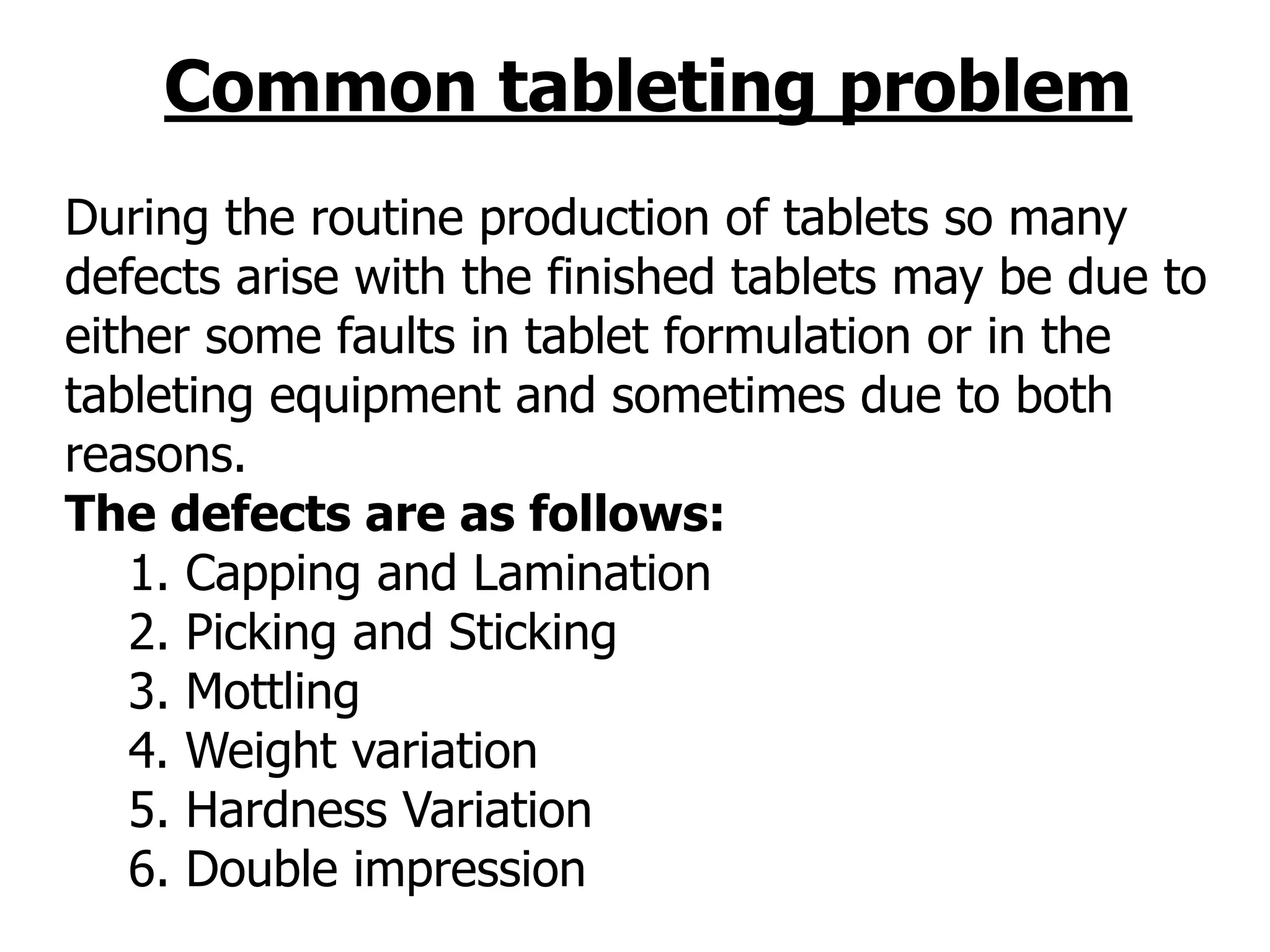 Common tableting problem
During the routine production of tablets so many
defects arise with the finished tablets may be due to
either some faults in tablet formulation or in the
tableting equipment and sometimes due to both
reasons.
The defects are as follows:
1. Capping and Lamination
2. Picking and Sticking
3. Mottling
4. Weight variation
5. Hardness Variation
6. Double impression
 