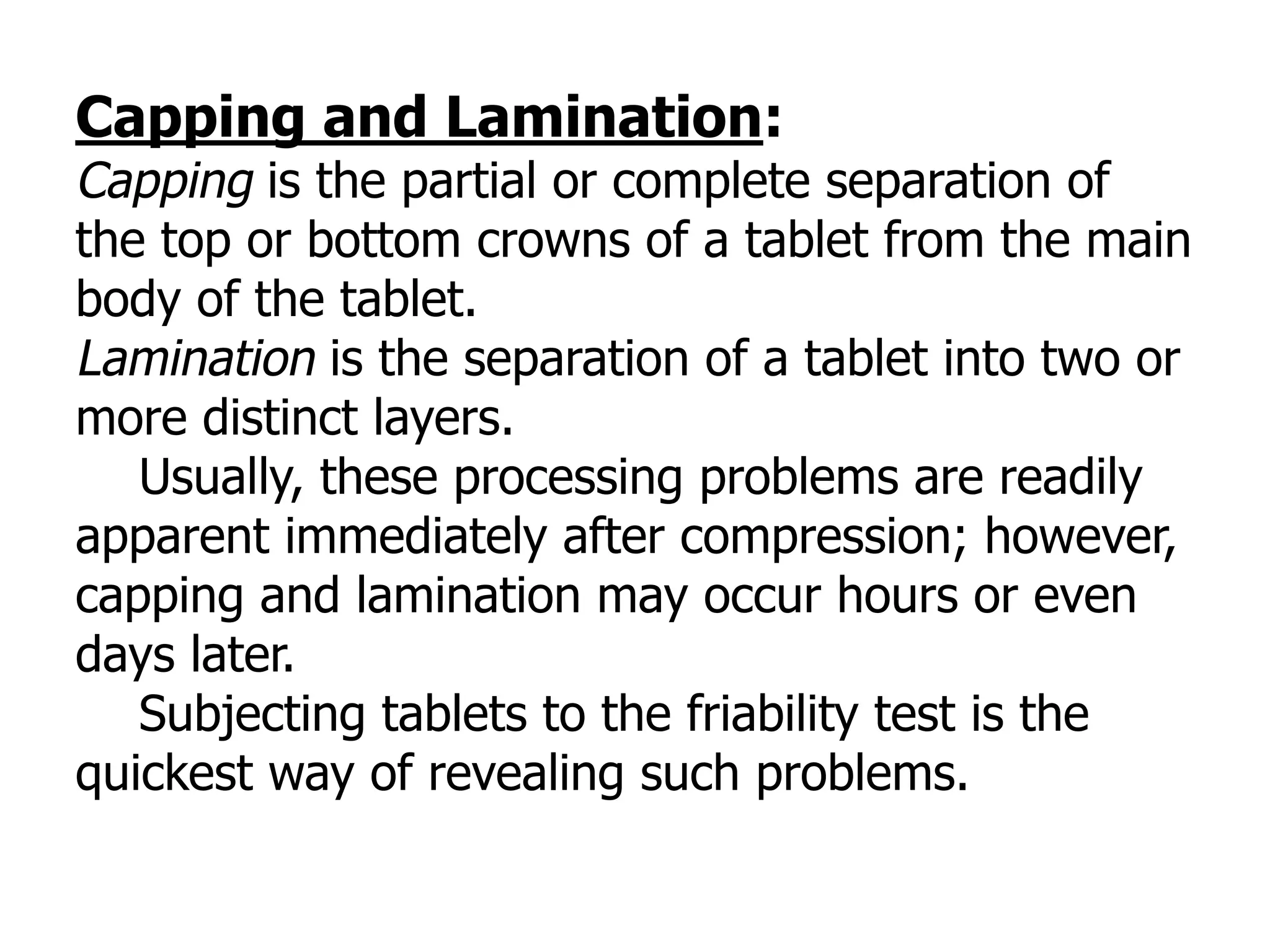 Capping and Lamination:
Capping is the partial or complete separation of
the top or bottom crowns of a tablet from the main
body of the tablet.
Lamination is the separation of a tablet into two or
more distinct layers.
Usually, these processing problems are readily
apparent immediately after compression; however,
capping and lamination may occur hours or even
days later.
Subjecting tablets to the friability test is the
quickest way of revealing such problems.
 
