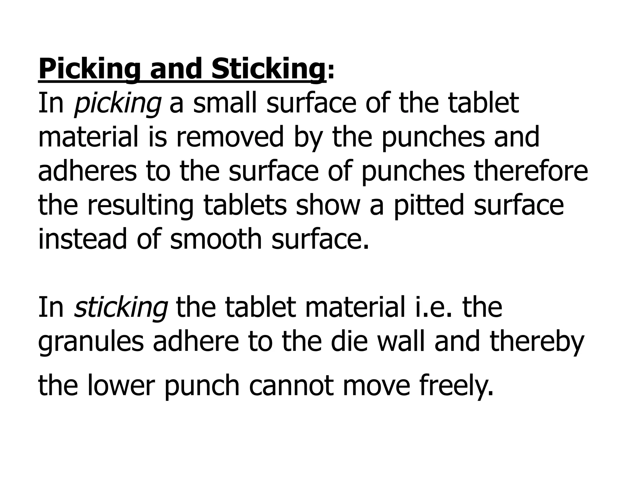 Picking and Sticking:
In picking a small surface of the tablet
material is removed by the punches and
adheres to the surface of punches therefore
the resulting tablets show a pitted surface
instead of smooth surface.
In sticking the tablet material i.e. the
granules adhere to the die wall and thereby
the lower punch cannot move freely.
 
