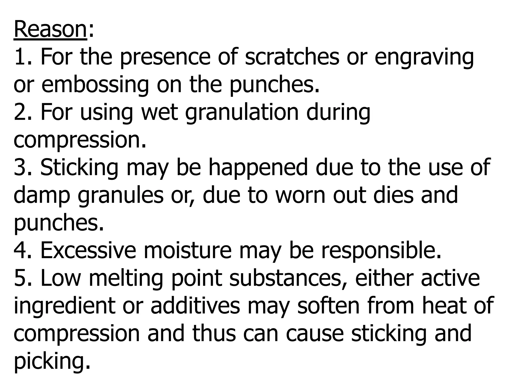 Reason:
1. For the presence of scratches or engraving
or embossing on the punches.
2. For using wet granulation during
compression.
3. Sticking may be happened due to the use of
damp granules or, due to worn out dies and
punches.
4. Excessive moisture may be responsible.
5. Low melting point substances, either active
ingredient or additives may soften from heat of
compression and thus can cause sticking and
picking.
 