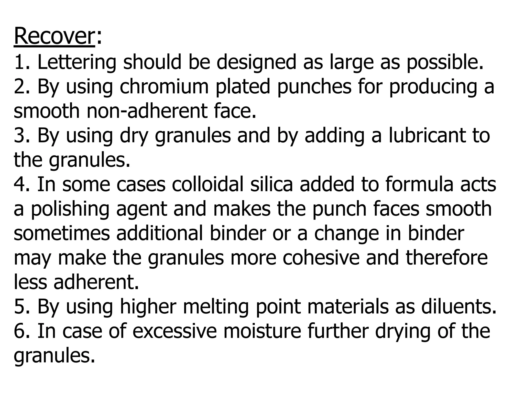 Recover:
1. Lettering should be designed as large as possible.
2. By using chromium plated punches for producing a
smooth non-adherent face.
3. By using dry granules and by adding a lubricant to
the granules.
4. In some cases colloidal silica added to formula acts
a polishing agent and makes the punch faces smooth
sometimes additional binder or a change in binder
may make the granules more cohesive and therefore
less adherent.
5. By using higher melting point materials as diluents.
6. In case of excessive moisture further drying of the
granules.
 
