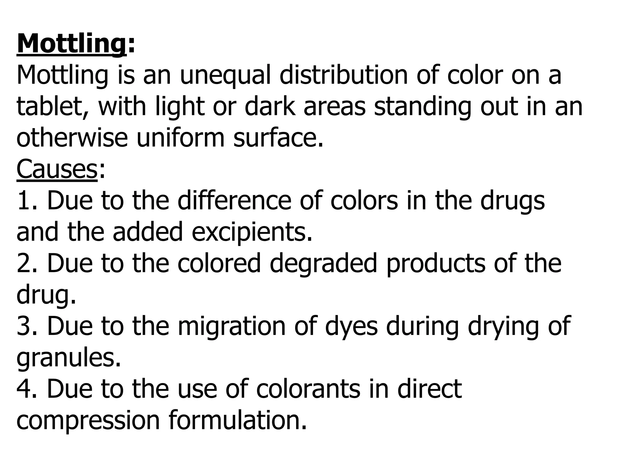 Mottling:
Mottling is an unequal distribution of color on a
tablet, with light or dark areas standing out in an
otherwise uniform surface.
Causes:
1. Due to the difference of colors in the drugs
and the added excipients.
2. Due to the colored degraded products of the
drug.
3. Due to the migration of dyes during drying of
granules.
4. Due to the use of colorants in direct
compression formulation.
 