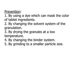 Prevention:
1. By using a dye which can mask the color
of tablet ingredients.
2. By changing the solvent system of the
granulation.
3. By drying the granules at a low
temperature.
4. By changing the binder system.
5. By grinding to a smaller particle size.
 