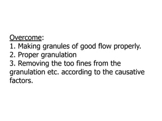 Overcome:
1. Making granules of good flow properly.
2. Proper granulation
3. Removing the too fines from the
granulation etc. according to the causative
factors.
 