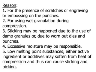 Reason:
1. For the presence of scratches or engraving
or embossing on the punches.
2. For using wet granulation during
compression.
3. Sticking may be happened due to the use of
damp granules or, due to worn out dies and
punches.
4. Excessive moisture may be responsible.
5. Low melting point substances, either active
ingredient or additives may soften from heat of
compression and thus can cause sticking and
picking.
 