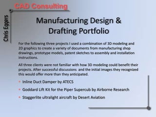 Manufacturing Design & Drafting Portfolio For the following three projects I used a combination of 3D modeling and 2D graphics to create a variety of documents from manufacturing shop drawings, prototype models, patent sketches to assembly and installation instructions. All three clients were not familiar with how 3D modeling could benefit their projects. After successful discussions  and the initial images they recognized this would offer more than they anticipated.  ,[object Object]