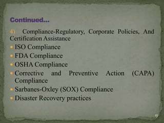 4) Compliance-Regulatory, Corporate Policies, And
Certification Assistance
 ISO Compliance
 FDA Compliance
 OSHA Compliance
 Corrective and Preventive Action (CAPA)
Compliance
 Sarbanes-Oxley (SOX) Compliance
 Disaster Recovery practices
15
 