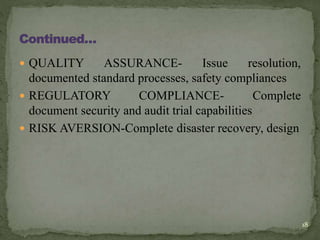  QUALITY ASSURANCE- Issue resolution,
documented standard processes, safety compliances
 REGULATORY COMPLIANCE- Complete
document security and audit trial capabilities
 RISK AVERSION-Complete disaster recovery, design
18
 