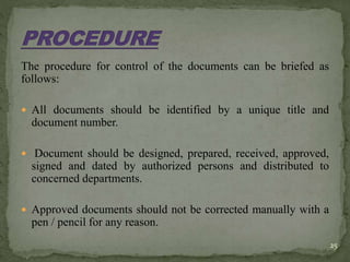 The procedure for control of the documents can be briefed as
follows:
 All documents should be identified by a unique title and
document number.
 Document should be designed, prepared, received, approved,
signed and dated by authorized persons and distributed to
concerned departments.
 Approved documents should not be corrected manually with a
pen / pencil for any reason.
25
 