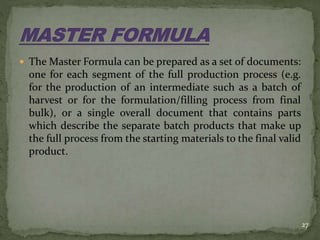  The Master Formula can be prepared as a set of documents:
one for each segment of the full production process (e.g.
for the production of an intermediate such as a batch of
harvest or for the formulation/filling process from final
bulk), or a single overall document that contains parts
which describe the separate batch products that make up
the full process from the starting materials to the final valid
product.
27
 