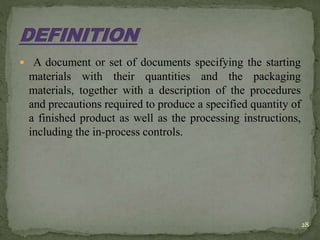 A document or set of documents specifying the starting
materials with their quantities and the packaging
materials, together with a description of the procedures
and precautions required to produce a specified quantity of
a finished product as well as the processing instructions,
including the in-process controls.
28
 