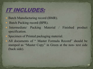  Batch Manufacturing record (BMR).
 Batch Packing record (BPR).
 Intermediate/ Packing Material / Finished product
specification.
 Specimen of Printed packaging material.
 All documents of “ Master Formula Record” should be
stamped as “Master Copy” in Green at the non- text side
(back side).
29
 