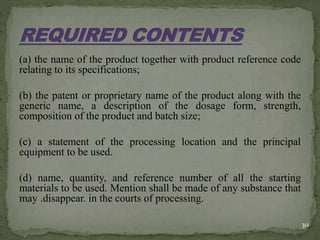 (a) the name of the product together with product reference code
relating to its specifications;
(b) the patent or proprietary name of the product along with the
generic name, a description of the dosage form, strength,
composition of the product and batch size;
(c) a statement of the processing location and the principal
equipment to be used.
(d) name, quantity, and reference number of all the starting
materials to be used. Mention shall be made of any substance that
may .disappear. in the courts of processing.
30
 
