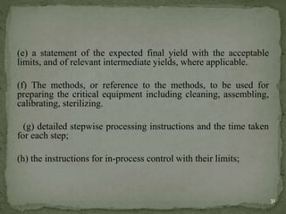 (e) a statement of the expected final yield with the acceptable
limits, and of relevant intermediate yields, where applicable.
(f) The methods, or reference to the methods, to be used for
preparing the critical equipment including cleaning, assembling,
calibrating, sterilizing.
(g) detailed stepwise processing instructions and the time taken
for each step;
(h) the instructions for in-process control with their limits;
31
 