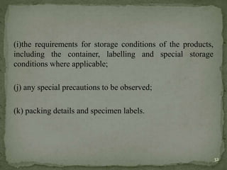 (i)the requirements for storage conditions of the products,
including the container, labelling and special storage
conditions where applicable;
(j) any special precautions to be observed;
(k) packing details and specimen labels.
32
 