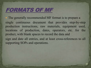  The generally recommended MF format is to prepare a
single continuous document that provides step-by-step
production instructions, raw materials, equipment used,
locations of production, dates, operators, etc. for the
product, with blank spaces to record the data and
sign and date all entries, and at least cross-references to all
supporting SOPs and operations.
33
 