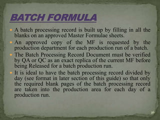  A batch processing record is built up by filling in all the
blanks on an approved Master Formulae sheets.
 An approved copy of the MF is requested by the
production department for each production run of a batch.
 The Batch Processing Record Document must be verified
by QA or QC as an exact replica of the current MF before
being Released for a batch production run.
 It is ideal to have the batch processing record divided by
day (see format in later section of this guide) so that only
the required blank pages of the batch processing record
are taken into the production area for each day of a
production run.
36
 