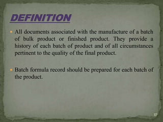  All documents associated with the manufacture of a batch
of bulk product or finished product. They provide a
history of each batch of product and of all circumstances
pertinent to the quality of the final product.
 Batch formula record should be prepared for each batch of
the product.
37
 