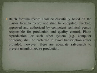  Batch formula record shall be essentially based on the
master formula record and shall be compiled, checked,
approved and authorized by competent technical person
responsible for production and quality control. Photo
reproduction, or such other system (e.g. computer
printouts) shall be preferred to avoid transcription errors
provided, however, there are adequate safeguards to
prevent unauthorized re-production.
38
 