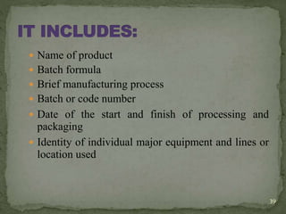  Name of product
 Batch formula
 Brief manufacturing process
 Batch or code number
 Date of the start and finish of processing and
packaging
 Identity of individual major equipment and lines or
location used
39
 