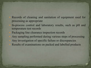  Records of cleaning and sanitation of equipment used for
processing as appropriate
 In-process control and laboratory results, such as pH and
temperature test records
 Packaging line clearance inspection records
 Any sampling performed during various steps of processing
 Any investigation of specific failure or discrepancies
 Results of examinations on packed and labelled products
40
 