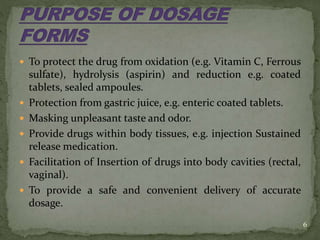  To protect the drug from oxidation (e.g. Vitamin C, Ferrous
sulfate), hydrolysis (aspirin) and reduction e.g. coated
tablets, sealed ampoules.
 Protection from gastric juice, e.g. enteric coated tablets.
 Masking unpleasant taste and odor.
 Provide drugs within body tissues, e.g. injection Sustained
release medication.
 Facilitation of Insertion of drugs into body cavities (rectal,
vaginal).
 To provide a safe and convenient delivery of accurate
dosage.
6
 