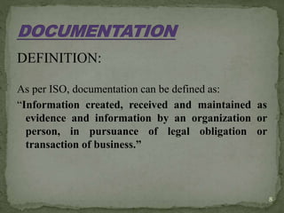 DEFINITION:
As per ISO, documentation can be defined as:
“Information created, received and maintained as
evidence and information by an organization or
person, in pursuance of legal obligation or
transaction of business.”
8
 