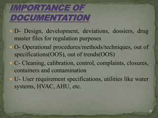  D- Design, development, deviations, dossiers, drug
master files for regulation purposes
 O- Operational procedures/methods/techniques, out of
specifications(OOS), out of trends(OOS)
 C- Cleaning, calibration, control, complaints, closures,
containers and contamination
 U- User requirement specifications, utilities like water
systems, HVAC, AHU, etc.
9
 