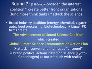 Round 1: (1980s - 1990s)  use PR to turn climate change and its advocates into a jokeWestern Fuels Assn, National Coal Assn & Edison Electric created front org Info Council on Environment (ICE) ~ hired PR firms and scientists to create misinformation campaigns“If the earth is getting warmer why is Minneapolis getting colder?”‘Some say the earth is warming. Some also said the earth is flat”  but scientific consensus on human causes grew  and ICE was exposed as direct corporate front 