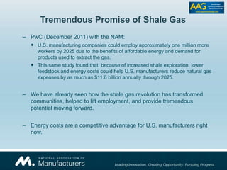 Tremendous Promise of Shale Gas
– PwC (December 2011) with the NAM:
 U.S. manufacturing companies could employ approximately one million more
workers by 2025 due to the benefits of affordable energy and demand for
products used to extract the gas.
 This same study found that, because of increased shale exploration, lower
feedstock and energy costs could help U.S. manufacturers reduce natural gas
expenses by as much as $11.6 billion annually through 2025.
– We have already seen how the shale gas revolution has transformed
communities, helped to lift employment, and provide tremendous
potential moving forward.
– Energy costs are a competitive advantage for U.S. manufacturers right
now.
 