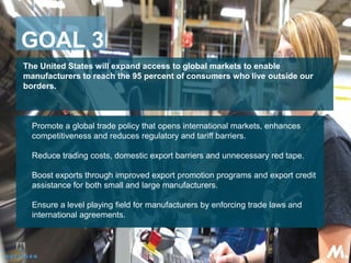 The United States will expand access to global markets to enable
manufacturers to reach the 95 percent of consumers who live outside our
borders.
 Promote a global trade policy that opens international markets, enhances
competitiveness and reduces regulatory and tariff barriers.
 Reduce trading costs, domestic export barriers and unnecessary red tape.
 Boost exports through improved export promotion programs and export credit
assistance for both small and large manufacturers.
 Ensure a level playing field for manufacturers by enforcing trade laws and
international agreements.
GOAL 3
 