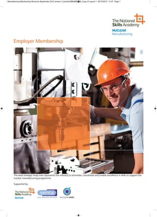 Manufacturing Membership Brochure September 2012 version 3 (shorter)SBAMENDS_Copy of Layout 1 05/10/2012 13:37 Page 1




      Employer Membership




      The lead strategic body that represents the industry to stimulate, coordinate and enable excellence in skills to support the
      nuclear manufacturing programme.

      Supported by
 