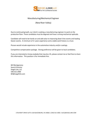 Manufacturing/Mechanical Engineer
(New River Valley)
Due to continued growth, our client is seeking a manufacturing engineer to work on the
production floor. These candidates must be degreed and have a strong mechanical aptitude.
Candidate will need to be hands-on and add value to improving down time events and leading
Kaizen events. A minimum of 3+ years experience and a stable work history is a must.
Plusses would include experience in the automotive industry and/or coatings.
Competitive compensation package. Strong preference will be given to local candidates.
If you are interested or know anybody that may be a fit, please contact me or feel free to share
this information. This position is for immediate hire.
Bill Montgomery
Search Director
Siegel Link, LLC
540.552.2900
Bill@siegellink.com
1750 KRAFT DRIVE SUITE 1150 BLACKSBURG, VA 24060 | (540) 552-2900 | ALEC@SIEGELLINK.COM