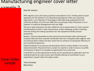 Manufacturing engineer cover letter
sample 2
Dear Mr Jackson

Cover letter
sample

With regards to your job vacancy posted on www.jobsinus.com, I hereby present my job
application for the position of a Sr. Manufacturing Engineer within your esteemed
organization. I am a Bachelor of Technology in Manufacturing, graduated from the
University of Wales, UK in the year 2008 and I am working in Apex Enterprises in as an
Engineer in Production Management since Dec 2008.
My stay in Apex Enterprises has been helpful for me to a great extent as I have acquired
and developed my skills in value improvement, product designing, product reviewing,
technical writing and making acquisitions for new equipment thereby increase
productivity.
Besides, I have also developed my inter-personal communication skills, planning and
analytical skills and other essential transferable skills that I will gladly utilize together with
my technical skills to deliver the best results that are aimed at increasing the efficiency of
your manufacturing process.
Kindly find details of my previous job descriptions and my contact details in my resume
attached herewith. Please feel free to contact me anytime in order to discuss my profile
and interests in detail or to schedule an appointment for an interview.
I would like to use this opportunity to thank you for considering my application and I am
looking forward to be a part of your team thereby offering my contribution to your
organization's growth within the target market.
Yours sincerely
Mark Dixon

 