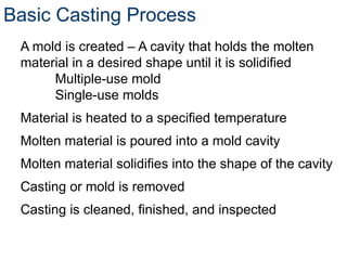 Basic Casting Process
A mold is created – A cavity that holds the molten
material in a desired shape until it is solidified
Multiple-use mold
Single-use molds
Material is heated to a specified temperature
Molten material is poured into a mold cavity
Molten material solidifies into the shape of the cavity
Casting or mold is removed
Casting is cleaned, finished, and inspected
 