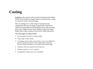 Casting is the process where metal is heated until molten.
While in the molten or liquid state it is poured into a mold
or vessel to create a desired shape.
We use castings for a wide range of wearparts and
components that are too large, complicated, intricate or
otherwise unsuitable for the forging process. We can forge
parts up to 50kgs but the sheer energy required to forge
larger items make casting a much more viable alternative.
The Advantages of casting include:
• No real upper size limit in casting weight
• Large range of alloy choices
• As forgings remain solid, custom alloys are far more difficult to
get into production whereas with casting, alloys including
Chrome, Nickel and Moly can be added at the molten stage.
• Tooling is often less expensive than forge dies
• Smaller production “runs” required
• Complicated/complex parts are no problem
Casting
 