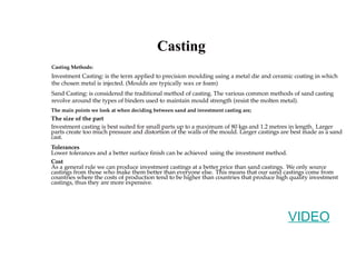 Casting
Investment Casting: is the term applied to precision moulding using a metal die and ceramic coating in which
the chosen metal is injected. (Moulds are typically wax or foam)
Sand Casting: is considered the traditional method of casting. The various common methods of sand casting
revolve around the types of binders used to maintain mould strength (resist the molten metal).
The main points we look at when deciding between sand and investment casting are;
The size of the part
Investment casting is best suited for small parts up to a maximum of 80 kgs and 1.2 metres in length. Larger
parts create too much pressure and distortion of the walls of the mould. Larger castings are best made as a sand
cast.
Tolerances
Lower tolerances and a better surface finish can be achieved using the investment method.
Cost
As a general rule we can produce investment castings at a better price than sand castings. We only source
castings from those who make them better than everyone else. This means that our sand castings come from
countries where the costs of production tend to be higher than countries that produce high quality investment
castings, thus they are more expensive.
Casting Methods:
VIDEO
 