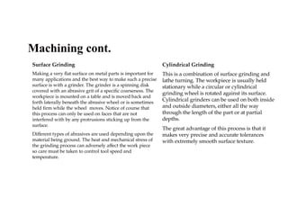 Surface Grinding
Making a very flat surface on metal parts is important for
many applications and the best way to make such a precise
surface is with a grinder. The grinder is a spinning disk
covered with an abrasive grit of a specific coarseness. The
workpiece is mounted on a table and is moved back and
forth laterally beneath the abrasive wheel or is sometimes
held firm while the wheel moves. Notice of course that
this process can only be used on faces that are not
interfered with by any protrusions sticking up from the
surface.
Different types of abrasives are used depending upon the
material being ground. The heat and mechanical stress of
the grinding process can adversely affect the work piece
so care must be taken to control tool speed and
temperature.
Cylindrical Grinding
This is a combination of surface grinding and
lathe turning. The workpiece is usually held
stationary while a circular or cylindrical
grinding wheel is rotated against its surface.
Cylindrical grinders can be used on both inside
and outside diameters, either all the way
through the length of the part or at partial
depths.
The great advantage of this process is that it
makes very precise and accurate tolerances
with extremely smooth surface texture.
Machining cont.
 