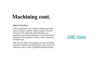 Optical Grinding
CNC machining is also used for making specialty
optics in glass or plastic. Optics require very fine
surfaces with extremely close tolerances, so
specialized grinding equipment is used that spins a
grinding wheel against a surface while rotating on
multiple axes.
This has the effect of averaging out any deviations
from the nominal. Grinding paste is also used as a
lubricant and to create a polished finished surface.
Machining cont.
CNC Video
 